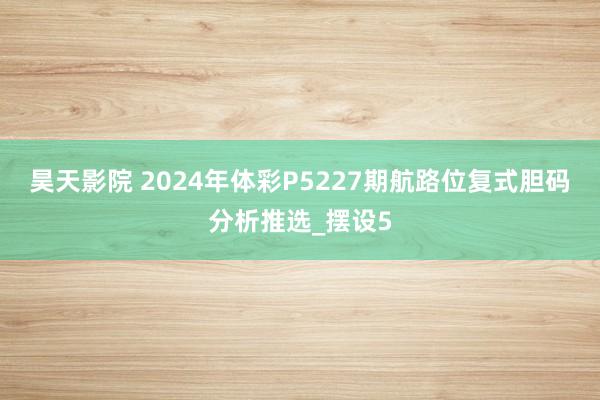 昊天影院 2024年体彩P5227期航路位复式胆码分析推选_摆设5