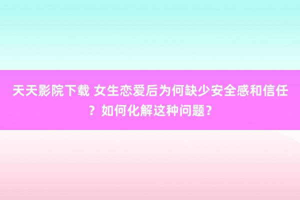 天天影院下载 女生恋爱后为何缺少安全感和信任？如何化解这种问题？