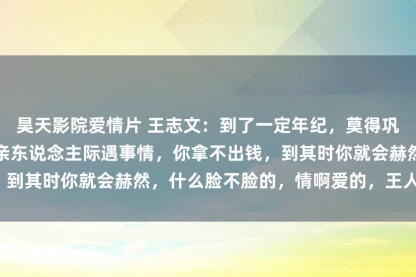 昊天影院爱情片 王志文：到了一定年纪，莫得巩固的收入，莫得入款，亲东说念主际遇事情，你拿不出钱，到其