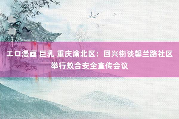 エロ漫画 巨乳 重庆渝北区：回兴街谈馨兰路社区举行蚁合安全宣传会议
