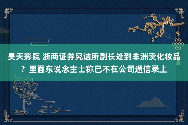 昊天影院 浙商证券究诘所副长处到非洲卖化妆品？里面东说念主士称已不在公司通信录上
