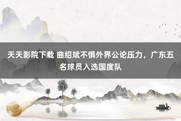 天天影院下载 曲绍斌不惧外界公论压力，广东五名球员入选国度队