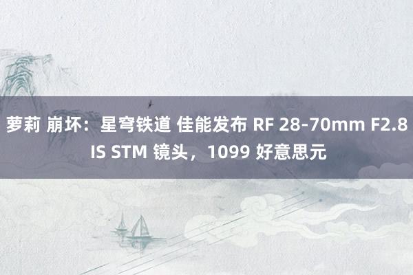 萝莉 崩坏:星穹铁道 佳能发布 RF 28-70mm F2.8 IS STM 镜头,1099 好意思元