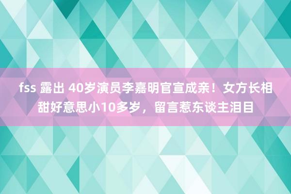 fss 露出 40岁演员李嘉明官宣成亲!女方长相甜好意思小10多岁,留言惹东谈主泪目