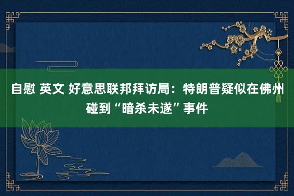 自慰 英文 好意思联邦拜访局:特朗普疑似在佛州碰到“暗杀未遂”事件