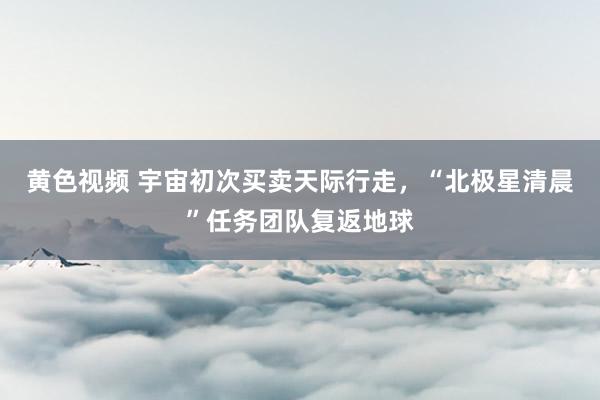 黄色视频 宇宙初次买卖天际行走,“北极星清晨”任务团队复返地球