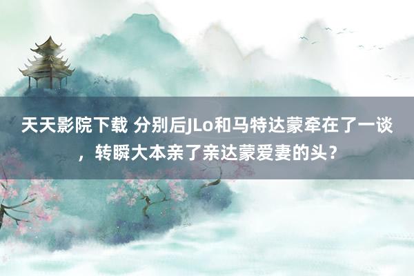 天天影院下载 分别后JLo和马特达蒙牵在了一谈，转瞬大本亲了亲达蒙爱妻的头？
