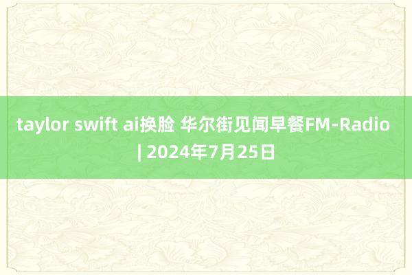 taylor swift ai换脸 华尔街见闻早餐FM-Radio | 2024年7月25日