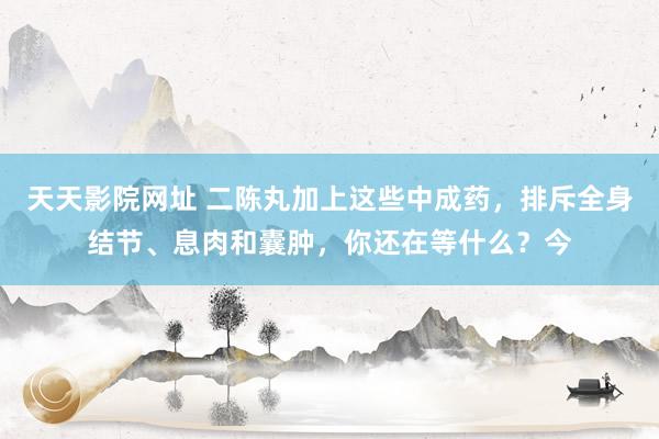 天天影院网址 二陈丸加上这些中成药,排斥全身结节、息肉和囊肿,你还在等什么?今