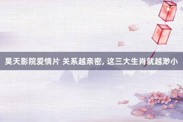 昊天影院爱情片 关系越亲密， 这三大生肖就越渺小