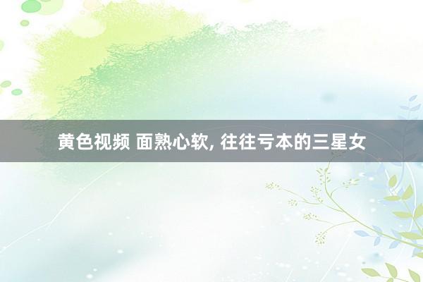 黄色视频 面熟心软， 往往亏本的三星女