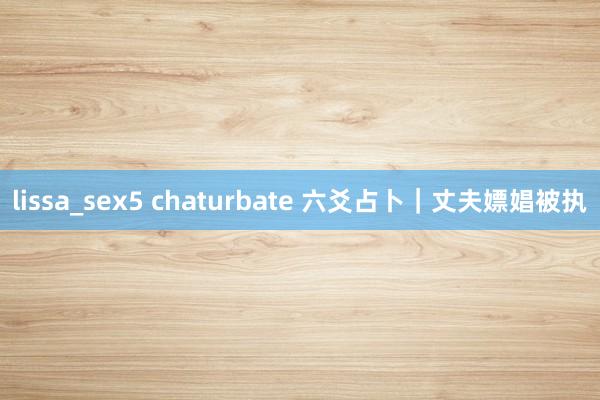 lissa_sex5 chaturbate 六爻占卜|丈夫嫖娼被执