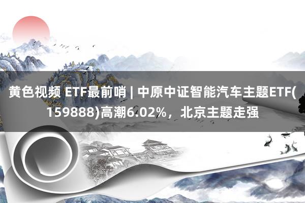 黄色视频 ETF最前哨 | 中原中证智能汽车主题ETF(159888)高潮6.02%,北京主题走强