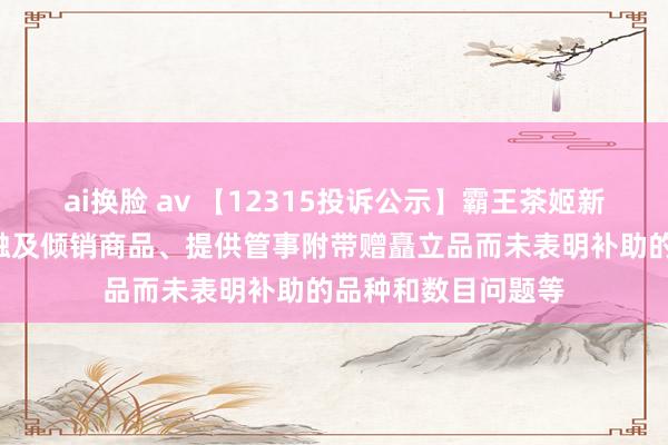 ai换脸 av 【12315投诉公示】霸王茶姬新增2件投诉公示,触及倾销商品、提供管事附带赠矗立品而未表明补助的品种和数目问题等