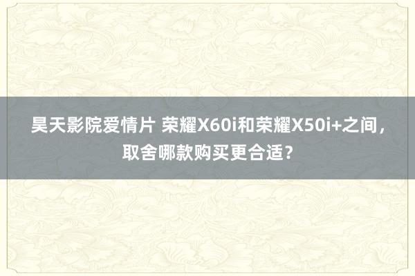 昊天影院爱情片 荣耀X60i和荣耀X50i+之间，取舍哪款购买更合适？