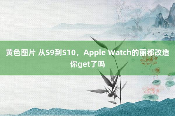黄色图片 从S9到S10,Apple Watch的丽都改造你get了吗