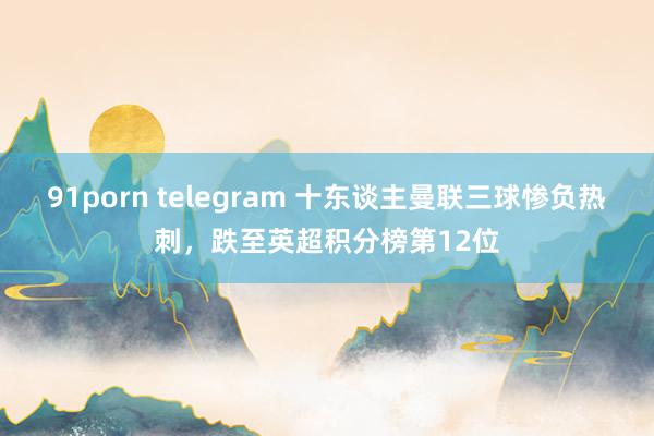 91porn telegram 十东谈主曼联三球惨负热刺，跌至英超积分榜第12位
