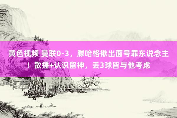 黄色视频 曼联0-3,滕哈格揪出面号罪东说念主!散播+认识留神,丢3球皆与他考虑