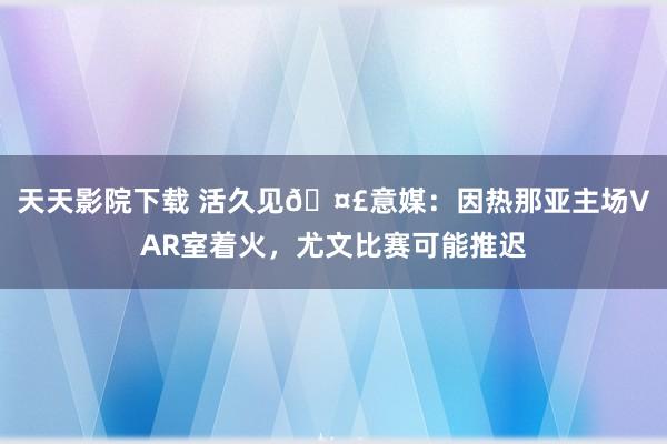 天天影院下载 活久见🤣意媒：因热那亚主场VAR室着火，尤文比赛可能推迟
