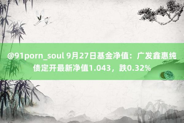 @91porn_soul 9月27日基金净值：广发鑫惠纯债定开最新净值1.043，跌0.32%