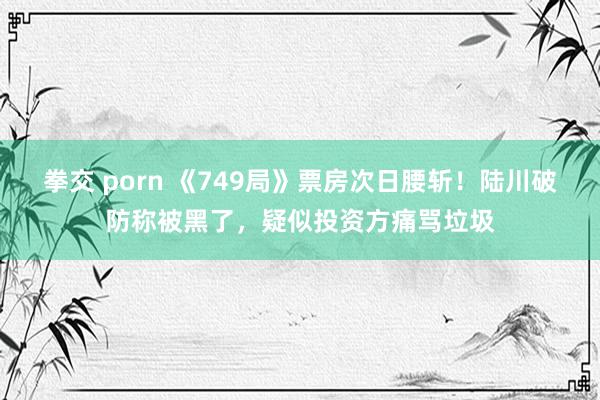拳交 porn 《749局》票房次日腰斩!陆川破防称被黑了,疑似投资方痛骂垃圾