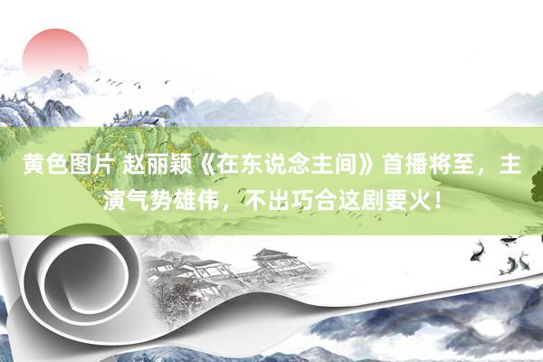 黄色图片 赵丽颖《在东说念主间》首播将至,主演气势雄伟,不出巧合这剧要火!