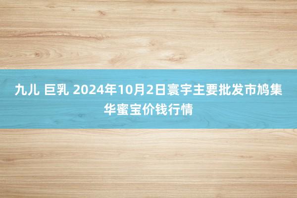 九儿 巨乳 2024年10月2日寰宇主要批发市鸠集华蜜宝价钱行情