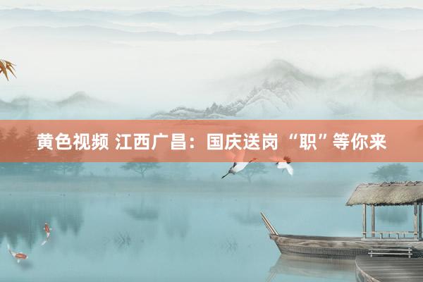 黄色视频 江西广昌:国庆送岗 “职”等你来