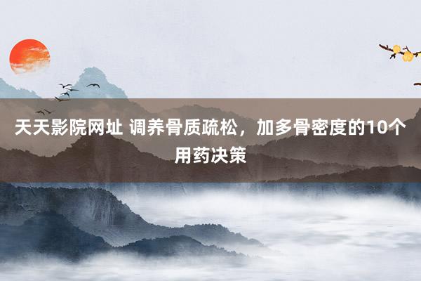 天天影院网址 调养骨质疏松,加多骨密度的10个用药决策