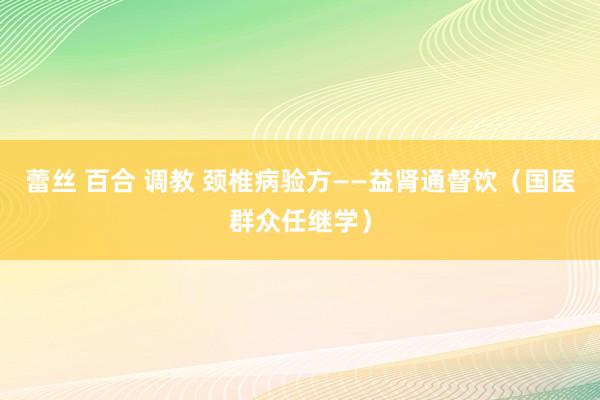 蕾丝 百合 调教 颈椎病验方——益肾通督饮（国医群众任继学）