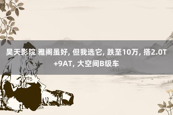 昊天影院 雅阁虽好， 但我选它， 跌至10万， 搭2.0T+9AT， 大空间B级车