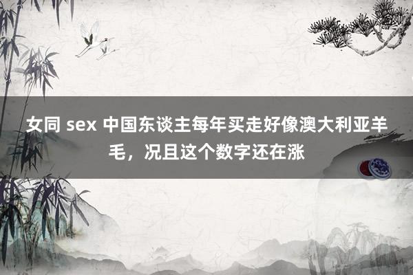 女同 sex 中国东谈主每年买走好像澳大利亚羊毛,况且这个数字还在涨