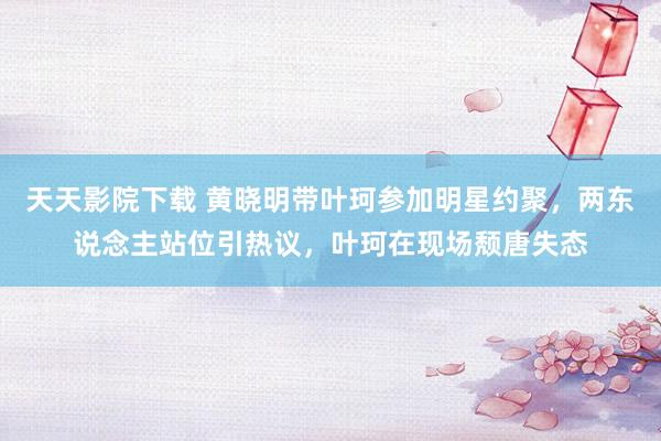 天天影院下载 黄晓明带叶珂参加明星约聚，两东说念主站位引热议，叶珂在现场颓唐失态