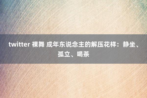 twitter 裸舞 成年东说念主的解压花样：静坐、孤立、喝茶