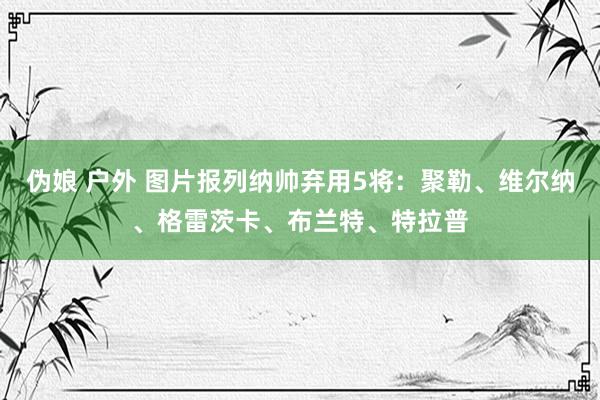 伪娘 户外 图片报列纳帅弃用5将:聚勒、维尔纳、格雷茨卡、布兰特、特拉普
