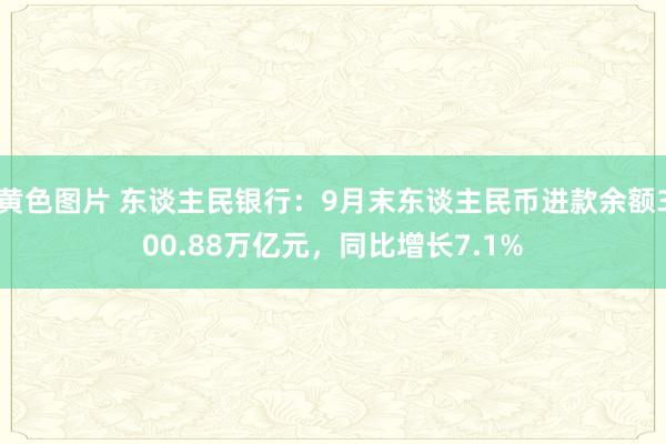黄色图片 东谈主民银行:9月末东谈主民币进款余额300.88万亿元,同比增长7.1%