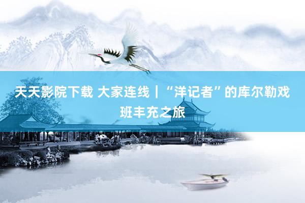 天天影院下载 大家连线|“洋记者”的库尔勒戏班丰充之旅