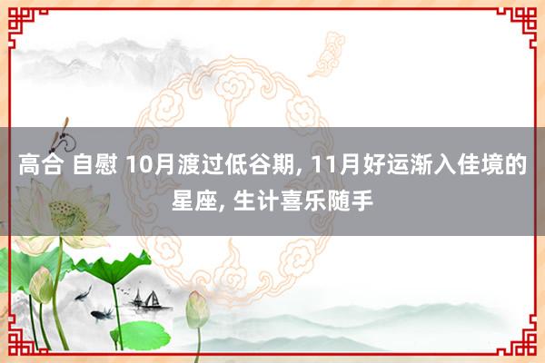 高合 自慰 10月渡过低谷期， 11月好运渐入佳境的星座， 生计喜乐随手