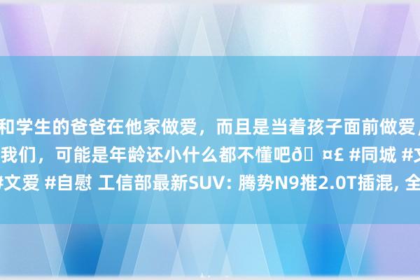 和学生的爸爸在他家做爱，而且是当着孩子面前做爱，太刺激了，孩子完全不看我们，可能是年龄还小什么都不懂吧🤣 #同城 #文爱 #自慰 工信部最新SUV: 腾势N9推2.0T插混， 全新哈弗H7变化有点大