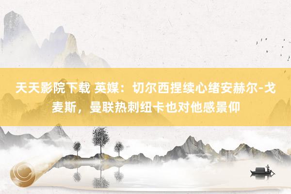 天天影院下载 英媒:切尔西捏续心绪安赫尔-戈麦斯,曼联热刺纽卡也对他感景仰