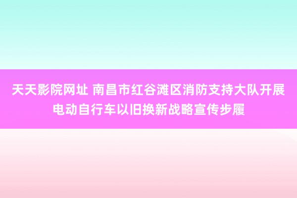 天天影院网址 南昌市红谷滩区消防支持大队开展电动自行车以旧换新战略宣传步履