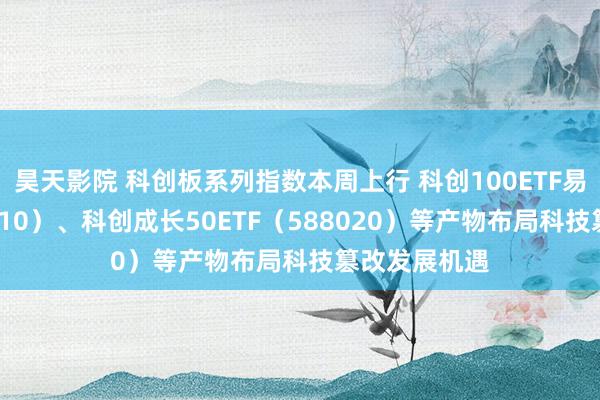 昊天影院 科创板系列指数本周上行 科创100ETF易方达（588210）、科创成长50ETF（588020）等产物布局科技篡改发展机遇