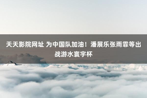 天天影院网址 为中国队加油!潘展乐张雨霏等出战游水寰宇杯