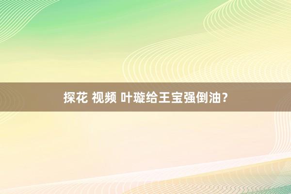 探花 视频 叶璇给王宝强倒油?