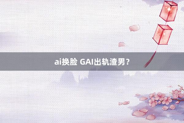 ai换脸 GAI出轨渣男?