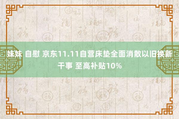 妹妹 自慰 京东11.11自营床垫全面消散以旧换新干事 至高补贴10%