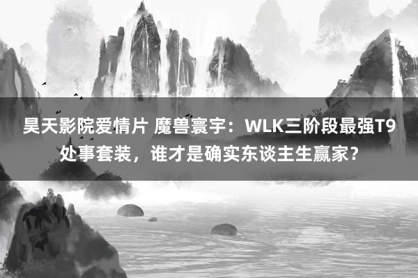 昊天影院爱情片 魔兽寰宇：WLK三阶段最强T9处事套装，谁才是确实东谈主生赢家？