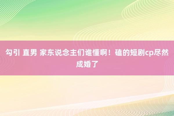 勾引 直男 家东说念主们谁懂啊！磕的短剧cp尽然成婚了