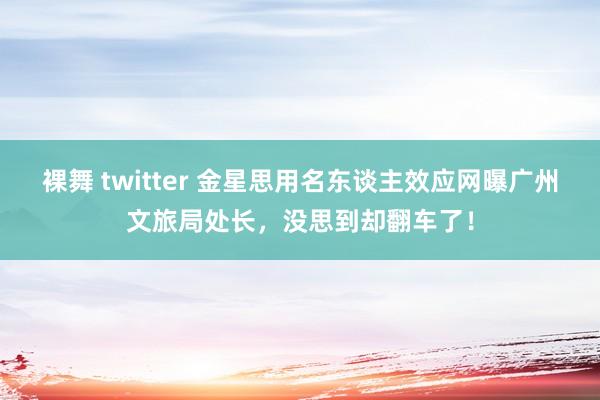 裸舞 twitter 金星思用名东谈主效应网曝广州文旅局处长,没思到却翻车了!