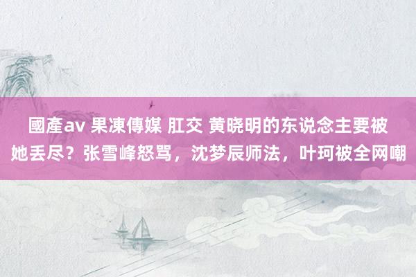 國產av 果凍傳媒 肛交 黄晓明的东说念主要被她丢尽?张雪峰怒骂,沈梦辰师法,叶珂被全网嘲